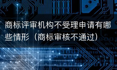 商标评审机构不受理申请有哪些情形（商标审核不通过）
