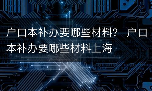 户口本补办要哪些材料？ 户口本补办要哪些材料上海