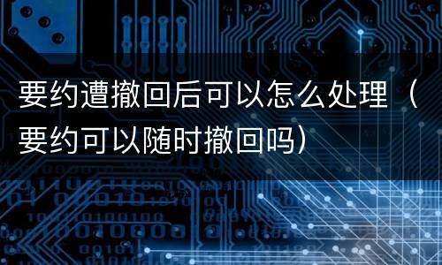 要约遭撤回后可以怎么处理（要约可以随时撤回吗）