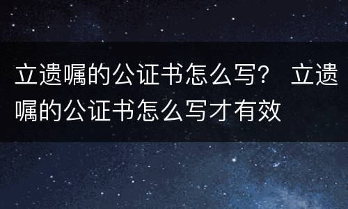立遗嘱的公证书怎么写？ 立遗嘱的公证书怎么写才有效