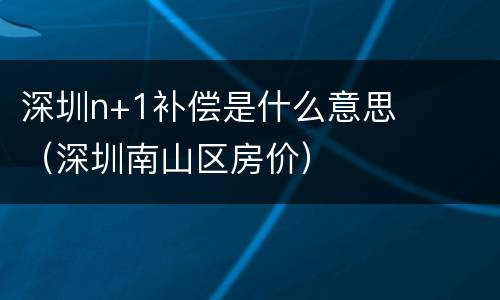 深圳n+1补偿是什么意思（深圳南山区房价）