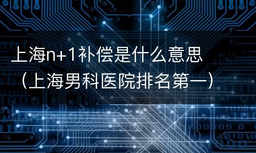 上海n+1补偿是什么意思（上海男科医院排名第一）