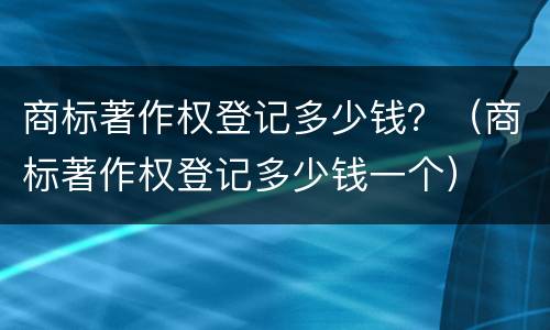 商标著作权登记多少钱？（商标著作权登记多少钱一个）