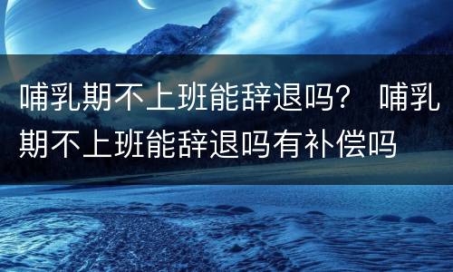 哺乳期不上班能辞退吗？ 哺乳期不上班能辞退吗有补偿吗