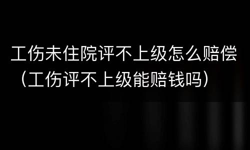 工伤未住院评不上级怎么赔偿（工伤评不上级能赔钱吗）