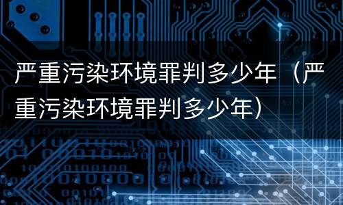 严重污染环境罪判多少年（严重污染环境罪判多少年）