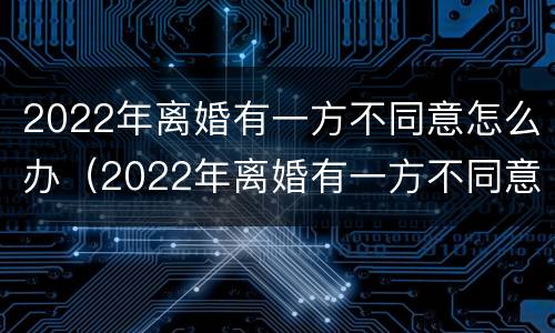 2022年离婚有一方不同意怎么办（2022年离婚有一方不同意怎么办需要多久能离婚）