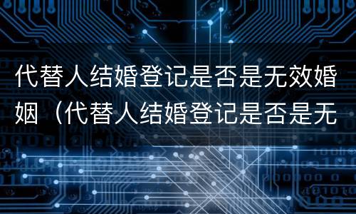 代替人结婚登记是否是无效婚姻（代替人结婚登记是否是无效婚姻状态）