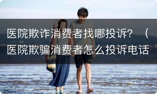 医院欺诈消费者找哪投诉？（医院欺骗消费者怎么投诉电话）