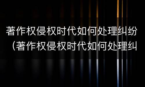 著作权侵权时代如何处理纠纷（著作权侵权时代如何处理纠纷案件）