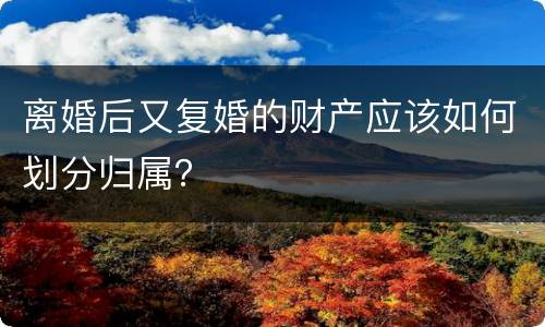离婚后又复婚的财产应该如何划分归属？