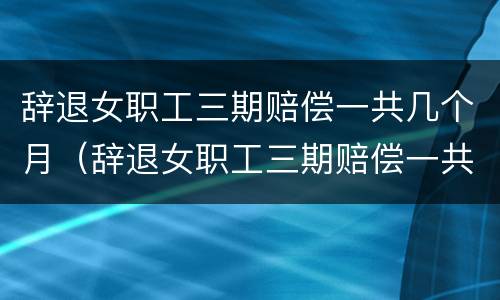 辞退女职工三期赔偿一共几个月（辞退女职工三期赔偿一共几个月的）