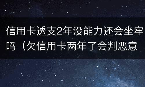 信用卡透支2年没能力还会坐牢吗（欠信用卡两年了会判恶意透支坐牢吗）