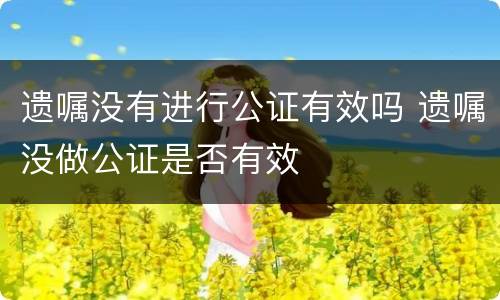 遗嘱没有进行公证有效吗 遗嘱没做公证是否有效