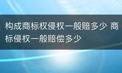 构成商标权侵权一般赔多少 商标侵权一般赔偿多少