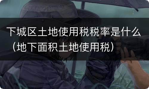 下城区土地使用税税率是什么（地下面积土地使用税）