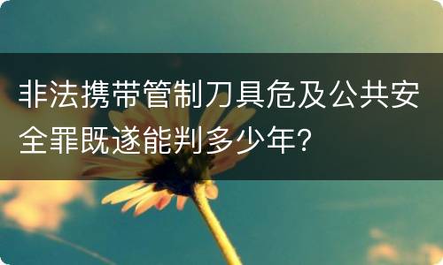 非法携带管制刀具危及公共安全罪既遂能判多少年？