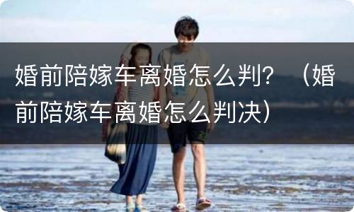 婚前陪嫁车离婚怎么判？（婚前陪嫁车离婚怎么判决）