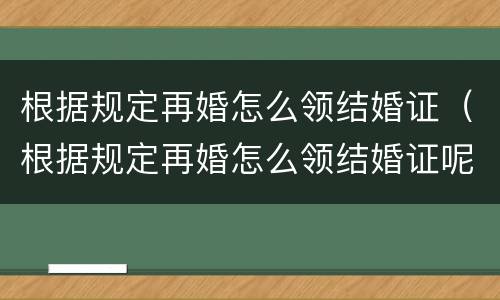 根据规定再婚怎么领结婚证（根据规定再婚怎么领结婚证呢）