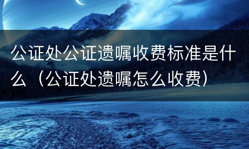 公证处公证遗嘱收费标准是什么（公证处遗嘱怎么收费）