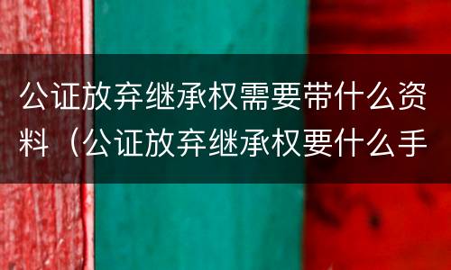 公证放弃继承权需要带什么资料（公证放弃继承权要什么手续）