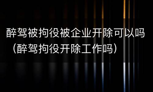 醉驾被拘役被企业开除可以吗（醉驾拘役开除工作吗）