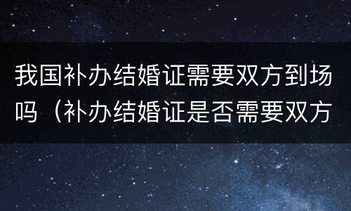 我国补办结婚证需要双方到场吗（补办结婚证是否需要双方到场）