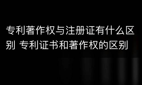 专利著作权与注册证有什么区别 专利证书和著作权的区别