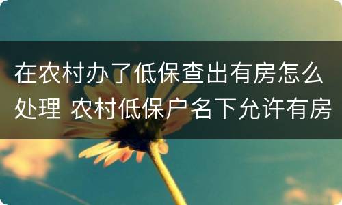 在农村办了低保查出有房怎么处理 农村低保户名下允许有房吗