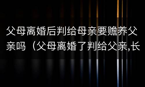 父母离婚后判给母亲要赡养父亲吗（父母离婚了判给父亲,长大了需要赡养母亲吗）