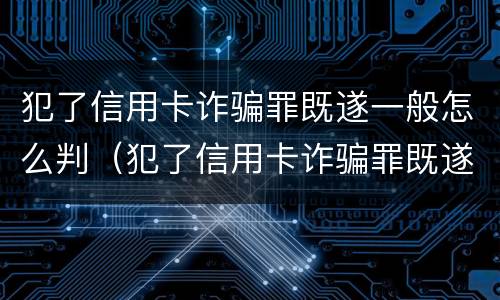 犯了信用卡诈骗罪既遂一般怎么判（犯了信用卡诈骗罪既遂一般怎么判决）