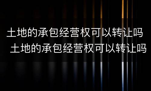 土地的承包经营权可以转让吗 土地的承包经营权可以转让吗