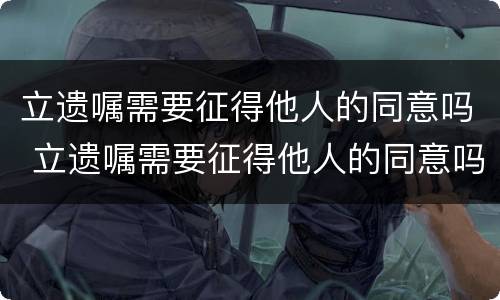 立遗嘱需要征得他人的同意吗 立遗嘱需要征得他人的同意吗法律