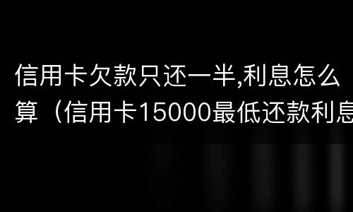 信用卡欠款只还一半,利息怎么算（信用卡15000最低还款利息怎么算的）