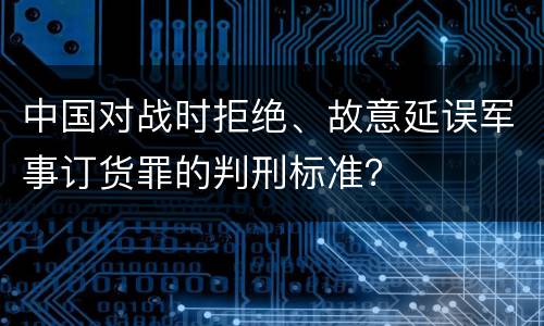中国对战时拒绝、故意延误军事订货罪的判刑标准？