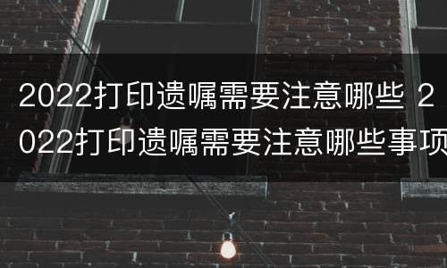 2022打印遗嘱需要注意哪些 2022打印遗嘱需要注意哪些事项