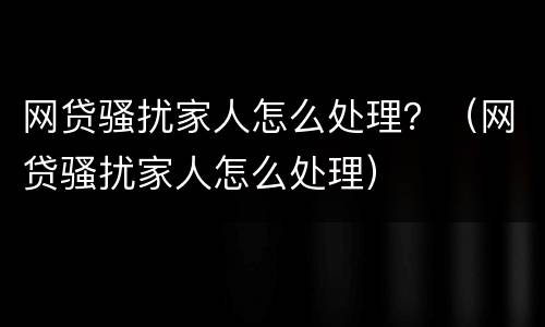 网贷骚扰家人怎么处理？（网贷骚扰家人怎么处理）
