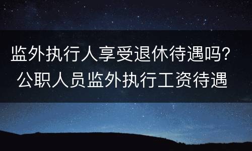 监外执行人享受退休待遇吗？ 公职人员监外执行工资待遇