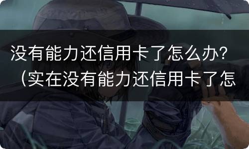 没有能力还信用卡了怎么办？（实在没有能力还信用卡了怎么办）