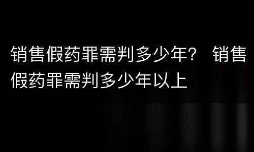 销售假药罪需判多少年？ 销售假药罪需判多少年以上