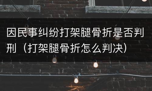 因民事纠纷打架腿骨折是否判刑（打架腿骨折怎么判决）