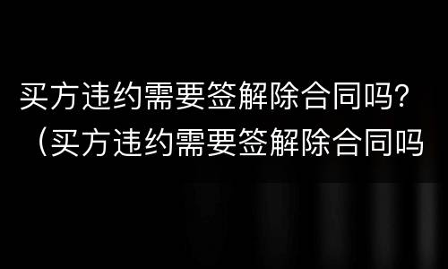 买方违约需要签解除合同吗？（买方违约需要签解除合同吗怎么办）
