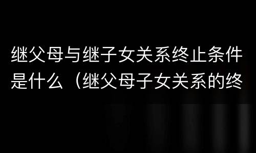 继父母与继子女关系终止条件是什么（继父母子女关系的终止）
