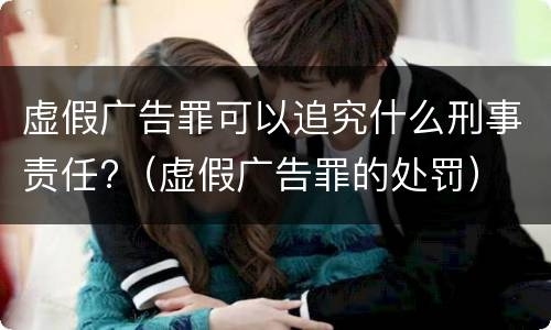 虚假广告罪可以追究什么刑事责任?（虚假广告罪的处罚）