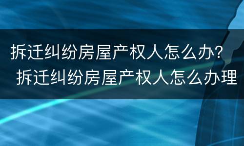 拆迁纠纷房屋产权人怎么办？ 拆迁纠纷房屋产权人怎么办理房产证