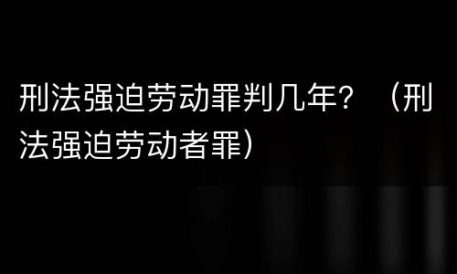 刑法强迫劳动罪判几年？（刑法强迫劳动者罪）