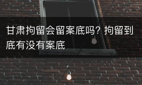 甘肃拘留会留案底吗? 拘留到底有没有案底