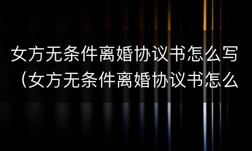 女方无条件离婚协议书怎么写（女方无条件离婚协议书怎么写才有效）