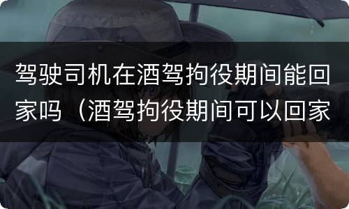 驾驶司机在酒驾拘役期间能回家吗（酒驾拘役期间可以回家吗）