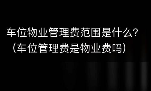 车位物业管理费范围是什么？（车位管理费是物业费吗）